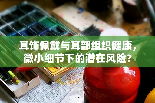 耳饰佩戴与耳部组织健康，微小细节下的潜在风险？