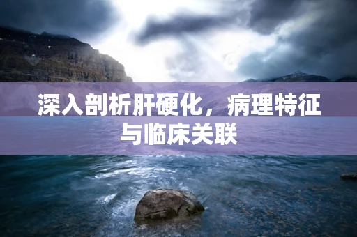 深入剖析肝硬化，病理特征与临床关联