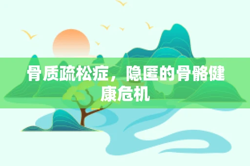 骨质疏松症，隐匿的骨骼健康危机