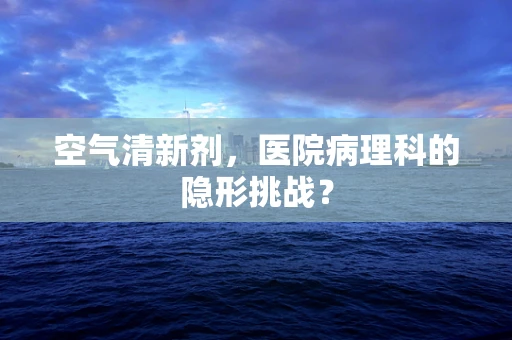 空气清新剂，医院病理科的隐形挑战？