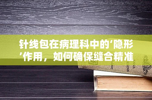针线包在病理科中的‘隐形’作用，如何确保缝合精准无误？