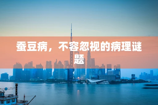 蚕豆病，不容忽视的病理谜题