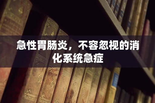 急性胃肠炎，不容忽视的消化系统急症