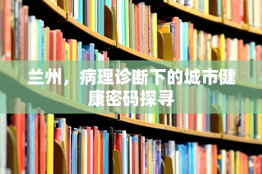 兰州，病理诊断下的城市健康密码探寻