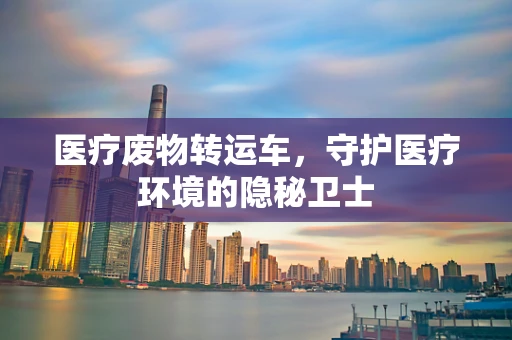 医疗废物转运车，守护医疗环境的隐秘卫士
