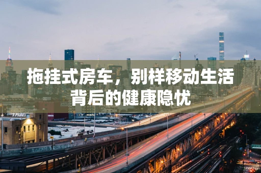 拖挂式房车，别样移动生活背后的健康隐忧