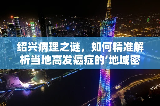 绍兴病理之谜，如何精准解析当地高发癌症的‘地域密码’？