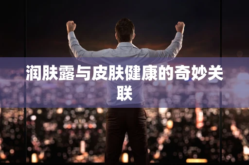 润肤露与皮肤健康的奇妙关联
