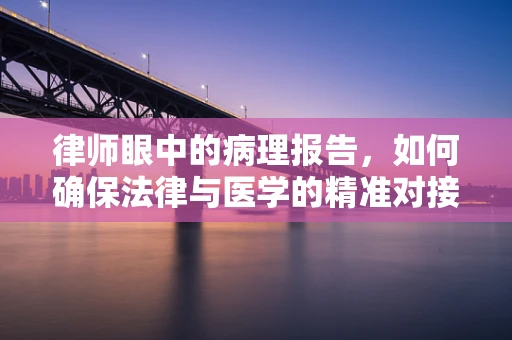 律师眼中的病理报告，如何确保法律与医学的精准对接？