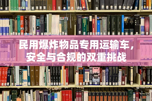 民用爆炸物品专用运输车，安全与合规的双重挑战
