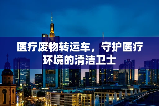 医疗废物转运车，守护医疗环境的清洁卫士