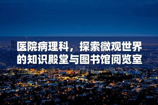 医院病理科，探索微观世界的知识殿堂与图书馆阅览室的交融
