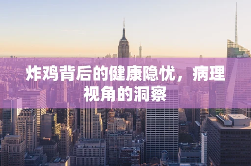 炸鸡背后的健康隐忧，病理视角的洞察
