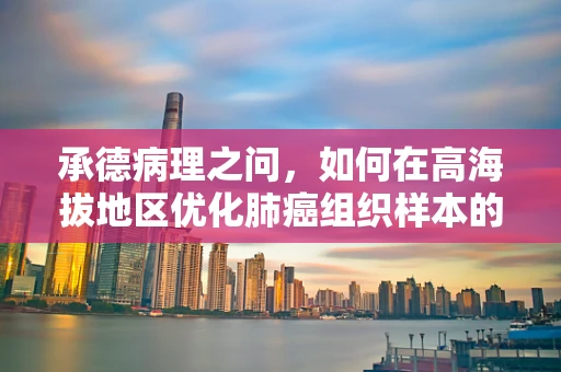 承德病理之问，如何在高海拔地区优化肺癌组织样本的固定与处理？