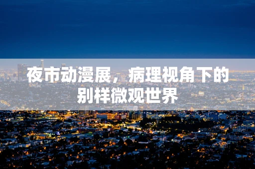 夜市动漫展，病理视角下的别样微观世界