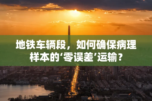地铁车辆段，如何确保病理样本的‘零误差’运输？