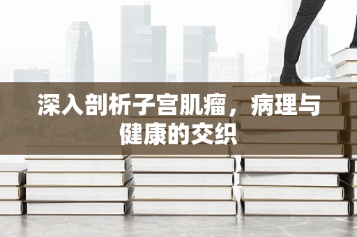 深入剖析子宫肌瘤，病理与健康的交织
