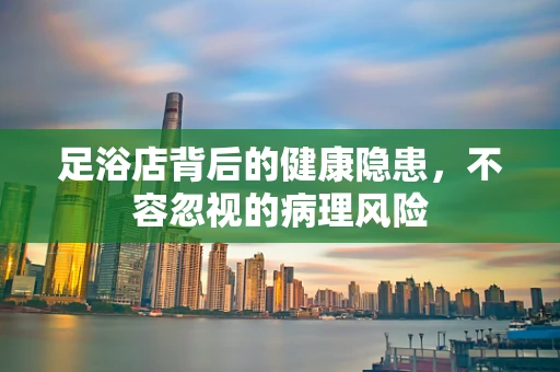 足浴店背后的健康隐患，不容忽视的病理风险