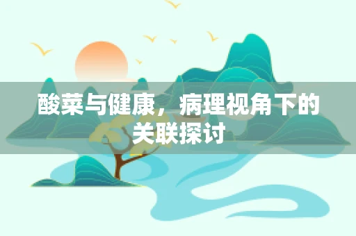 酸菜与健康，病理视角下的关联探讨
