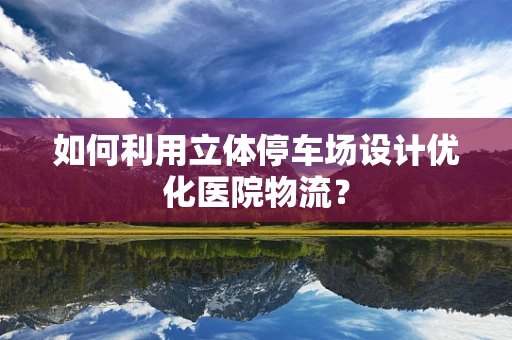 如何利用立体停车场设计优化医院物流？
