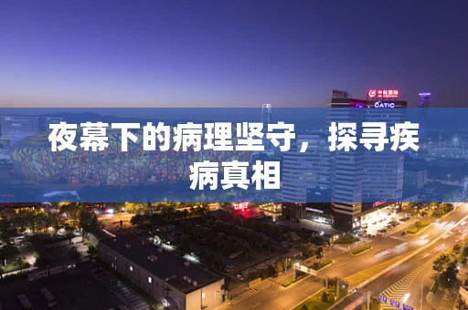 夜幕下的病理坚守，探寻疾病真相