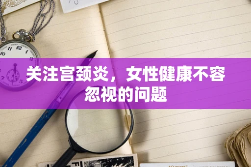 关注宫颈炎，女性健康不容忽视的问题