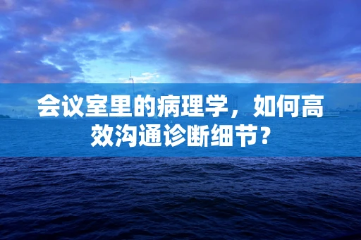 会议室里的病理学，如何高效沟通诊断细节？