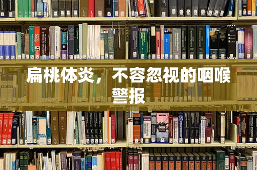 扁桃体炎，不容忽视的咽喉警报