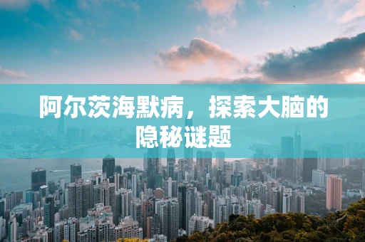 阿尔茨海默病，探索大脑的隐秘谜题