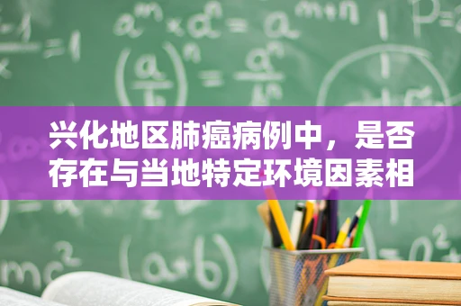 兴化地区肺癌病例中，是否存在与当地特定环境因素相关的独特病理特征？