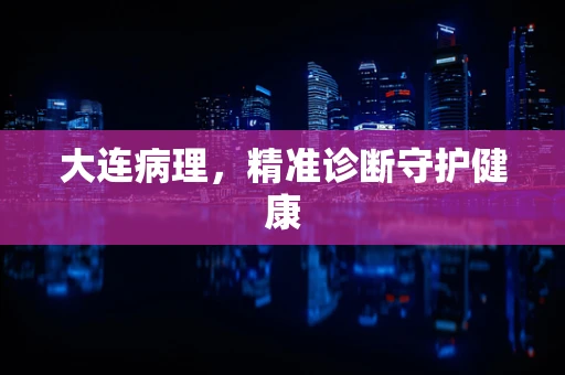 大连病理，精准诊断守护健康