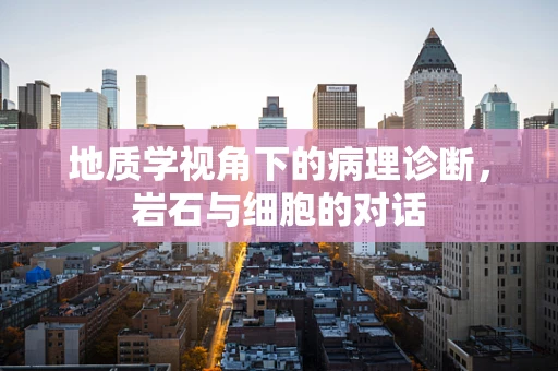 地质学视角下的病理诊断，岩石与细胞的对话