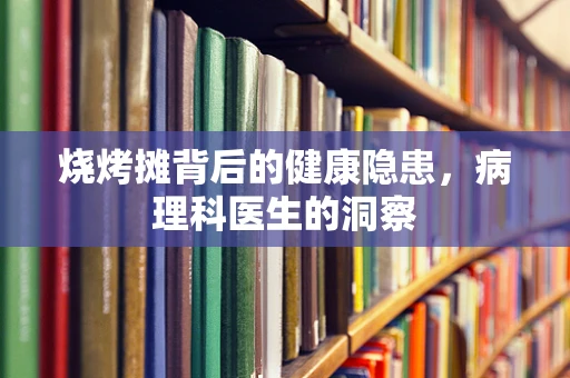 烧烤摊背后的健康隐患，病理科医生的洞察