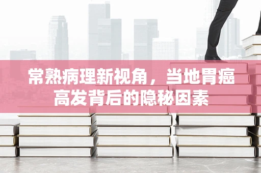 常熟病理新视角，当地胃癌高发背后的隐秘因素