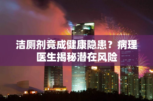 洁厕剂竟成健康隐患？病理医生揭秘潜在风险