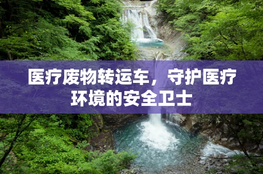 医疗废物转运车，守护医疗环境的安全卫士