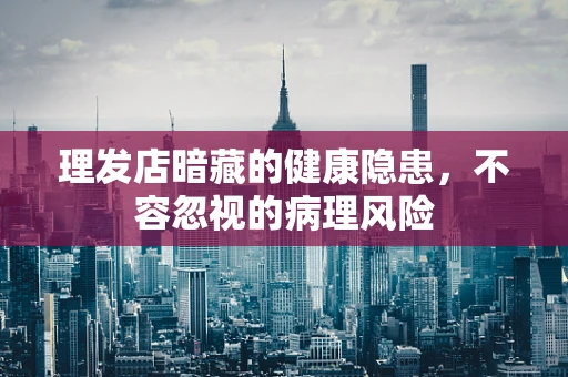 理发店暗藏的健康隐患，不容忽视的病理风险