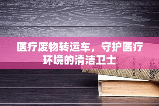 医疗废物转运车，守护医疗环境的清洁卫士