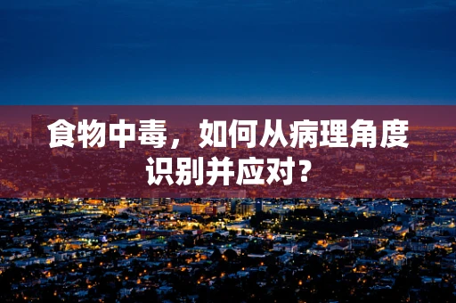 食物中毒，如何从病理角度识别并应对？