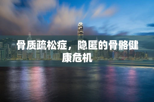 骨质疏松症，隐匿的骨骼健康危机