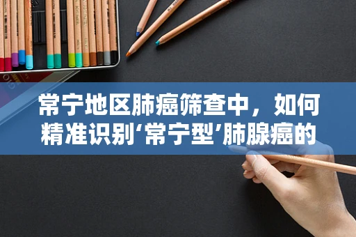 常宁地区肺癌筛查中，如何精准识别‘常宁型’肺腺癌的挑战与策略？