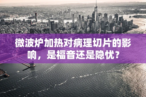 微波炉加热对病理切片的影响，是福音还是隐忧？