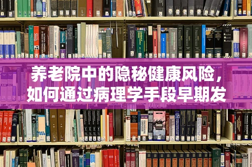 养老院中的隐秘健康风险，如何通过病理学手段早期发现？
