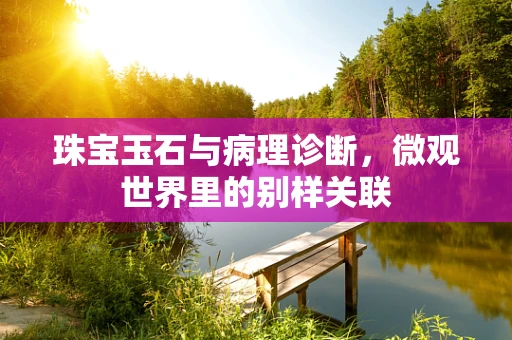 珠宝玉石与病理诊断，微观世界里的别样关联