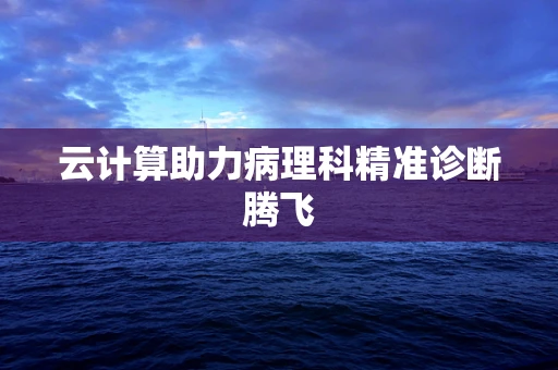 云计算助力病理科精准诊断腾飞