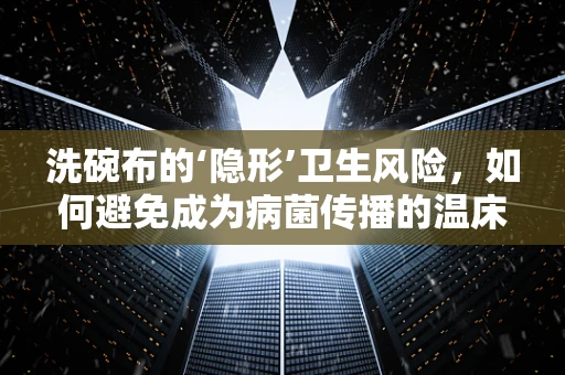 洗碗布的‘隐形’卫生风险，如何避免成为病菌传播的温床？