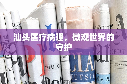 汕头医疗病理，微观世界的守护