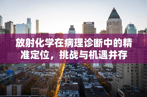 放射化学在病理诊断中的精准定位，挑战与机遇并存