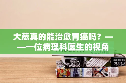 大葱真的能治愈胃癌吗？——一位病理科医生的视角