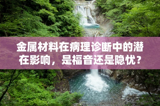 金属材料在病理诊断中的潜在影响，是福音还是隐忧？